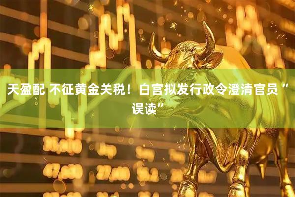 天盈配 不征黄金关税！白宫拟发行政令澄清官员“误读”