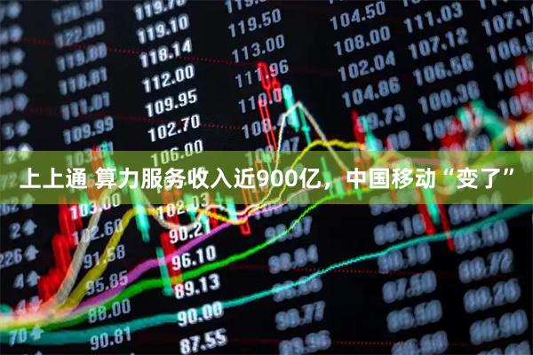上上通 算力服务收入近900亿，中国移动“变了”