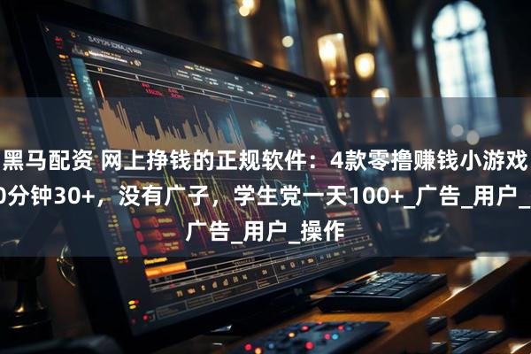 黑马配资 网上挣钱的正规软件：4款零撸赚钱小游戏，30分钟30+，没有广子，学生党一天100+_广告_用户_操作