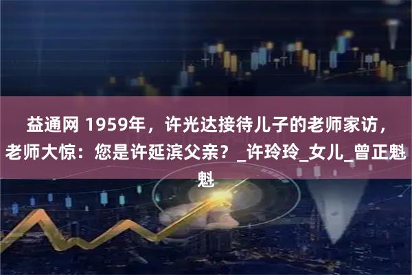 益通网 1959年，许光达接待儿子的老师家访，老师大惊：您是许延滨父亲？_许玲玲_女儿_曾正魁