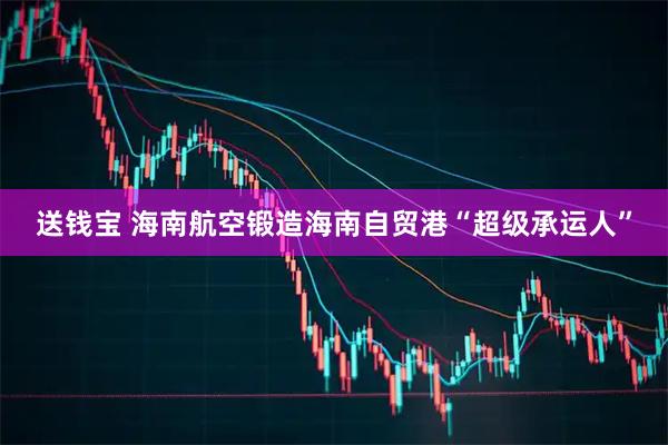 送钱宝 海南航空锻造海南自贸港“超级承运人”