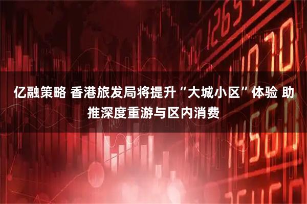 亿融策略 香港旅发局将提升“大城小区”体验 助推深度重游与区内消费