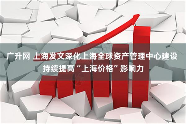 广升网 上海发文深化上海全球资产管理中心建设 持续提高“上海价格”影响力