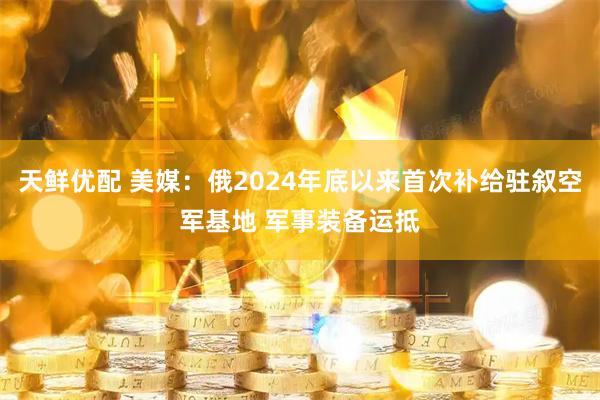 天鲜优配 美媒：俄2024年底以来首次补给驻叙空军基地 军事装备运抵