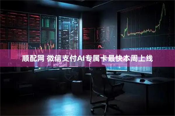 顺配网 微信支付AI专属卡最快本周上线