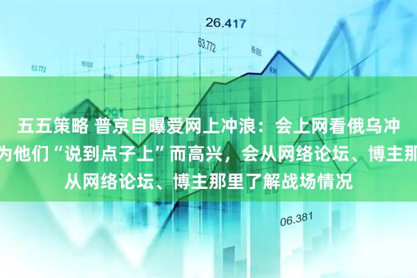 五五策略 普京自曝爱网上冲浪：会上网看俄乌冲突分析帖子，并为他们“说到点子上”而高兴，会从网络论坛、博主那里了解战场情况