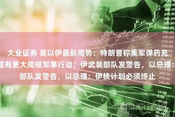 大业证券 美以伊最新局势：特朗普称美军弹药充足，外交努力失败或有更大规模军事行动；伊武装部队发警告，以总理：伊核计划必须终止