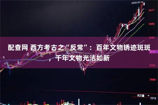 配查网 西方考古之“反常”：百年文物锈迹斑斑，千年文物光洁如新