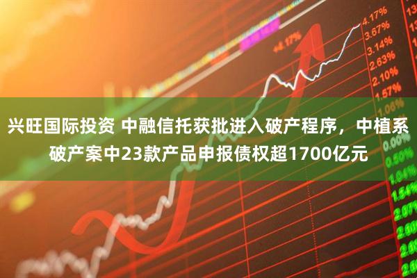 兴旺国际投资 中融信托获批进入破产程序，中植系破产案中23款产品申报债权超1700亿元